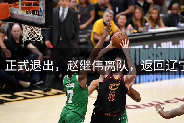 正式退出，赵继伟离队，返回辽宁，郭士强或后悔，刚贡献绝杀助攻