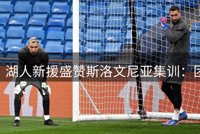 湖人新援盛赞斯洛文尼亚集训：团队融合超预期