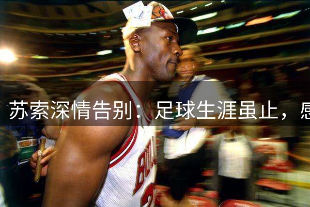 苏索深情告别：足球生涯虽止，感恩永存心间